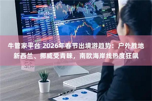 牛管家平台 2026年春节出境游趋势：户外胜地新西兰、挪威受青睐，南欧海岸线热度狂飙