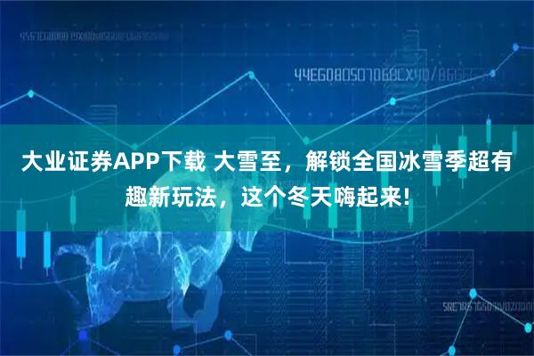 大业证券APP下载 大雪至，解锁全国冰雪季超有趣新玩法，这个冬天嗨起来!