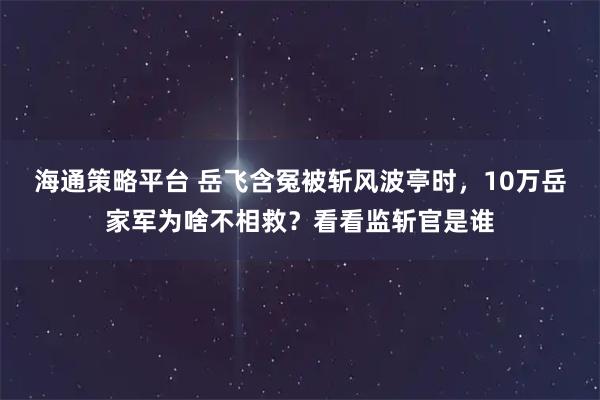 海通策略平台 岳飞含冤被斩风波亭时，10万岳家军为啥不相救？看看监斩官是谁