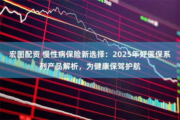 宏图配资 慢性病保险新选择：2025年好医保系列产品解析，为健康保驾护航