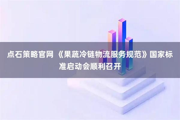 点石策略官网 《果蔬冷链物流服务规范》国家标准启动会顺利召开