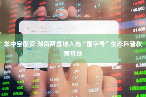 掌中宝配资 湖南两基地入选“国字号”生态科普教育基地