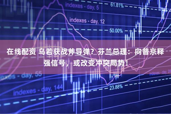 在线配资 乌若获战斧导弹？芬兰总理：向普京释强信号，或改变冲突局势！