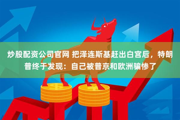 炒股配资公司官网 把泽连斯基赶出白宫后，特朗普终于发现：自己被普京和欧洲骗惨了