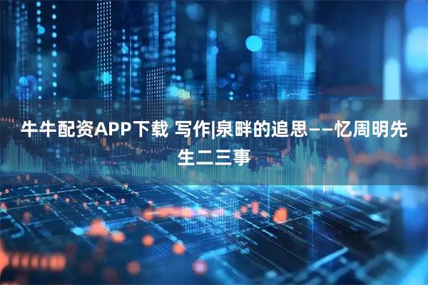 牛牛配资APP下载 写作|泉畔的追思——忆周明先生二三事
