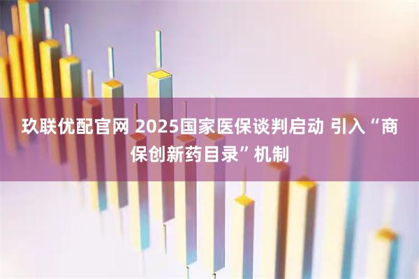 玖联优配官网 2025国家医保谈判启动 引入“商保创新药目录”机制
