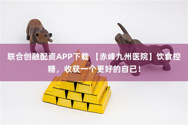 联合创融配资APP下载 【赤峰九州医院】饮食控糖，收获一个更好的自己！