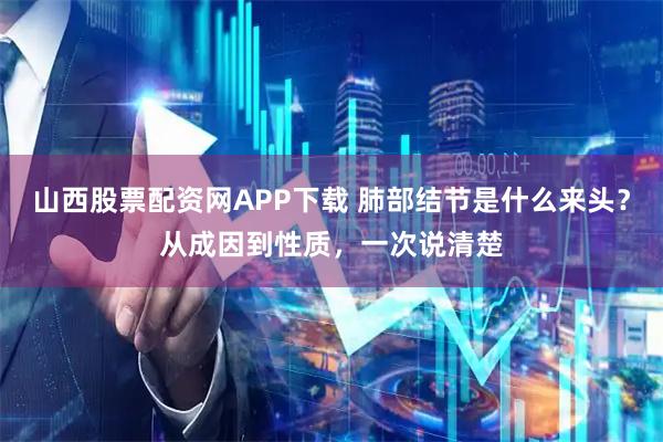 山西股票配资网APP下载 肺部结节是什么来头？从成因到性质，一次说清楚