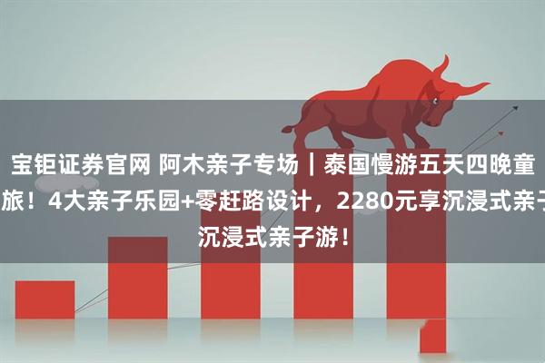 宝钜证券官网 阿木亲子专场｜泰国慢游五天四晚童话之旅！4大亲子乐园+零赶路设计，2280元享沉浸式亲子游！