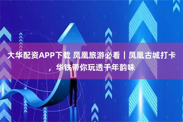 大华配资APP下载 凤凰旅游必看｜凤凰古城打卡，华铁带你玩透千年韵味