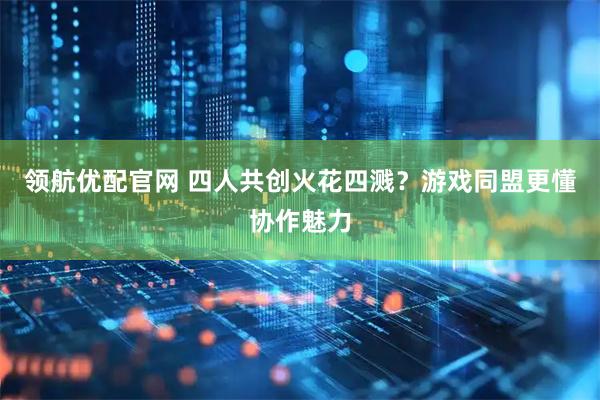 领航优配官网 四人共创火花四溅？游戏同盟更懂协作魅力