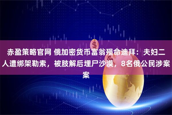 赤盈策略官网 俄加密货币富翁殒命迪拜：夫妇二人遭绑架勒索，被肢解后埋尸沙漠，8名俄公民涉案
