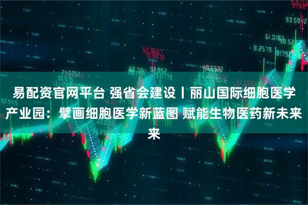 易配资官网平台 强省会建设丨丽山国际细胞医学产业园:擘画细胞医学新蓝图 赋能生物医药新未来