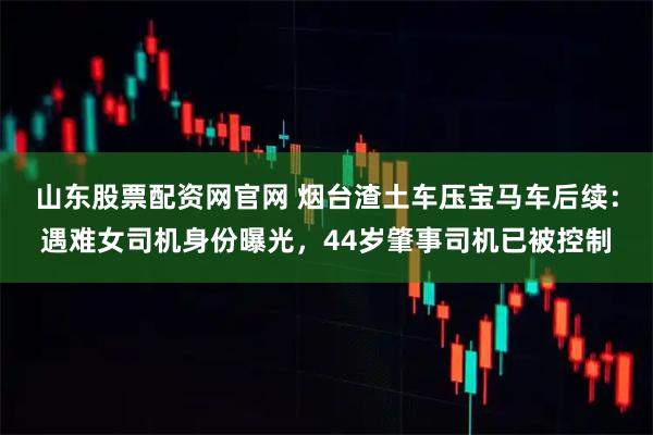 山东股票配资网官网 烟台渣土车压宝马车后续：遇难女司机身份曝光，44岁肇事司机已被控制