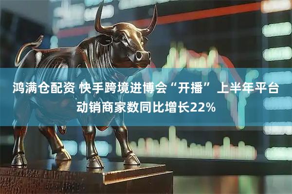 鸿满仓配资 快手跨境进博会“开播” 上半年平台动销商家数同比增长22%