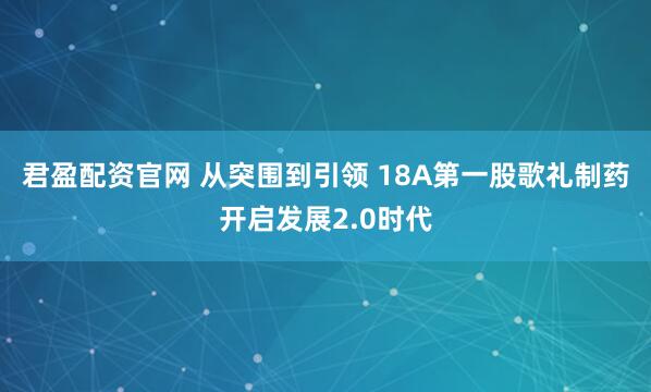 君盈配资官网 从突围到引领 18A第一股歌礼制药开启发展2.0时代