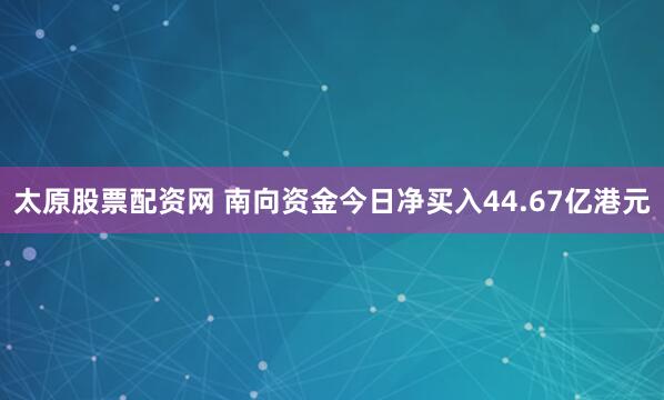 太原股票配资网 南向资金今日净买入44.67亿港元