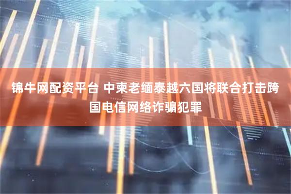 锦牛网配资平台 中柬老缅泰越六国将联合打击跨国电信网络诈骗犯罪