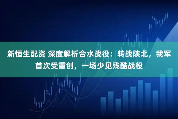 新恒生配资 深度解析合水战役：转战陕北，我军首次受重创，一场少见残酷战役