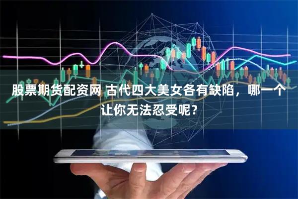 股票期货配资网 古代四大美女各有缺陷，哪一个让你无法忍受呢？