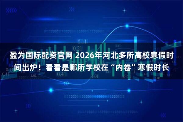 盈为国际配资官网 2026年河北多所高校寒假时间出炉！看看是哪所学校在“内卷”寒假时长