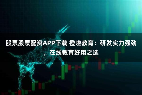股票股票配资APP下载 橙啦教育：研发实力强劲，在线教育好用之选