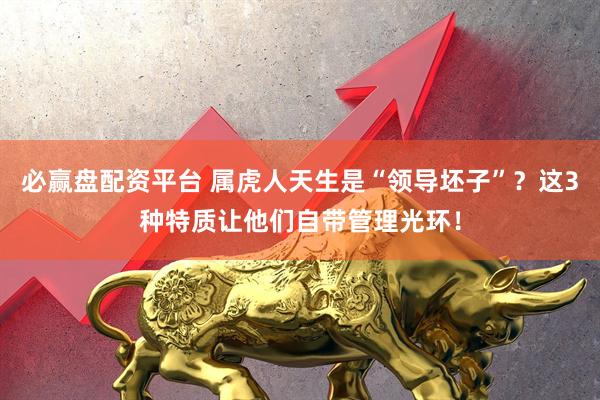 必赢盘配资平台 属虎人天生是“领导坯子”？这3种特质让他们自带管理光环！