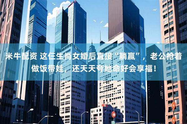 米牛配资 这仨生肖女婚后直接“躺赢”，老公抢着做饭带娃，还天天夸她命好会享福！