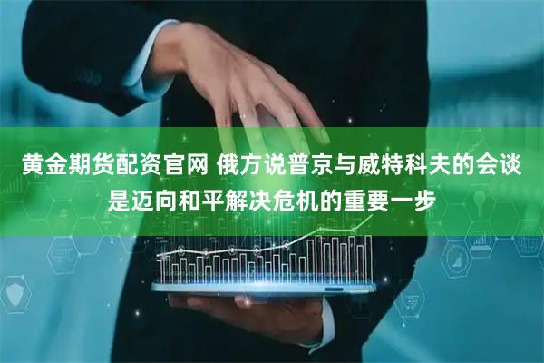 黄金期货配资官网 俄方说普京与威特科夫的会谈是迈向和平解决危机的重要一步