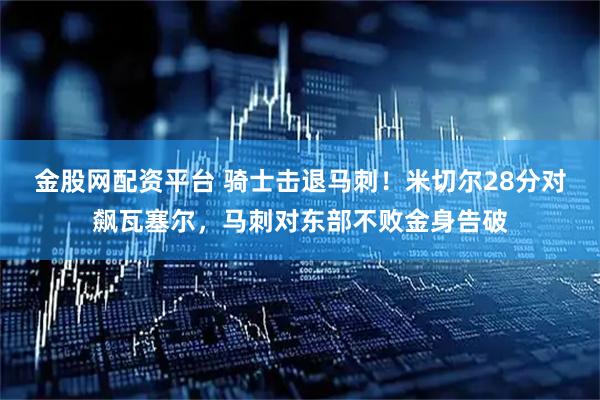 金股网配资平台 骑士击退马刺！米切尔28分对飙瓦塞尔，马刺对东部不败金身告破
