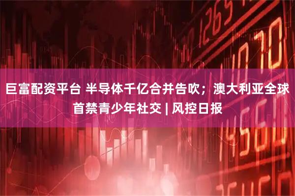 巨富配资平台 半导体千亿合并告吹；澳大利亚全球首禁青少年社交 | 风控日报