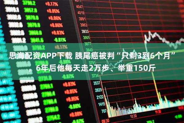 思海配资APP下载 胰尾癌被判“只剩3到6个月”，6年后他每天走2万步、举重150斤
