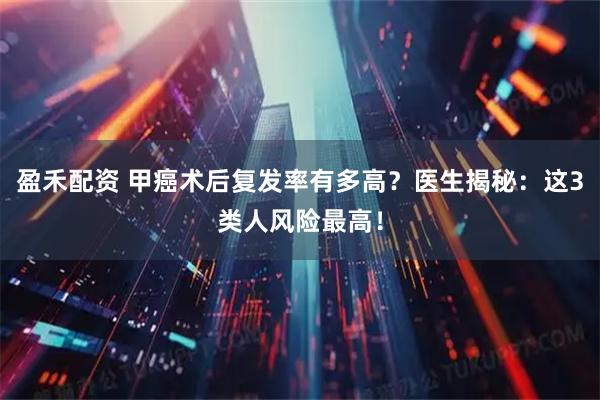 盈禾配资 甲癌术后复发率有多高？医生揭秘：这3类人风险最高！
