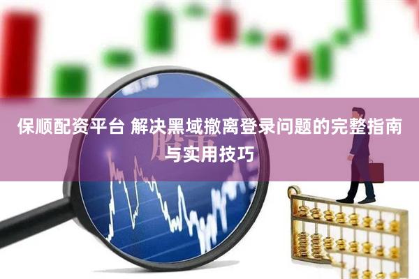 保顺配资平台 解决黑域撤离登录问题的完整指南与实用技巧