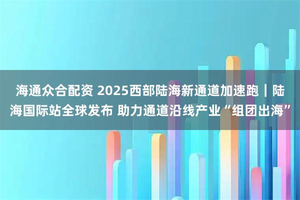 海通众合配资 2025西部陆海新通道加速跑｜陆海国际站全球发布 助力通道沿线产业“组团出海”