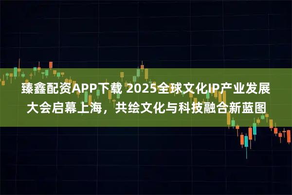 臻鑫配资APP下载 2025全球文化IP产业发展大会启幕上海，共绘文化与科技融合新蓝图