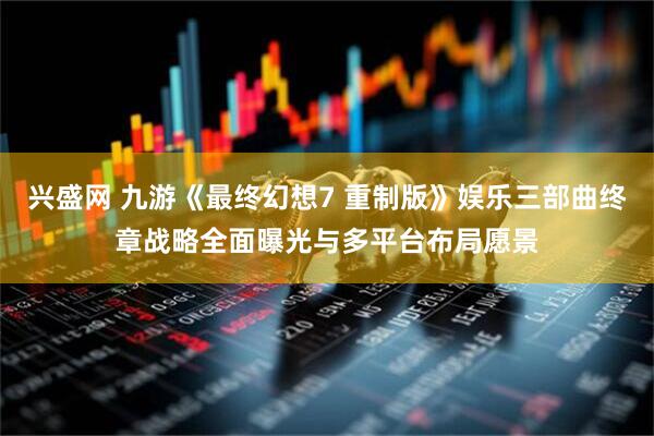 兴盛网 九游《最终幻想7 重制版》娱乐三部曲终章战略全面曝光与多平台布局愿景