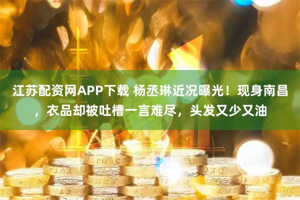 江苏配资网APP下载 杨丞琳近况曝光！现身南昌，衣品却被吐槽一言难尽，头发又少又油
