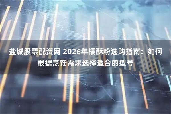 盐城股票配资网 2026年樱酥粉选购指南：如何根据烹饪需求选择适合的型号