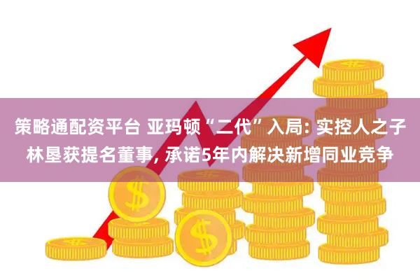 策略通配资平台 亚玛顿“二代”入局: 实控人之子林垦获提名董事, 承诺5年内解决新增同业竞争