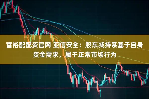 富裕配配资官网 亚信安全：股东减持系基于自身资金需求，属于正常市场行为