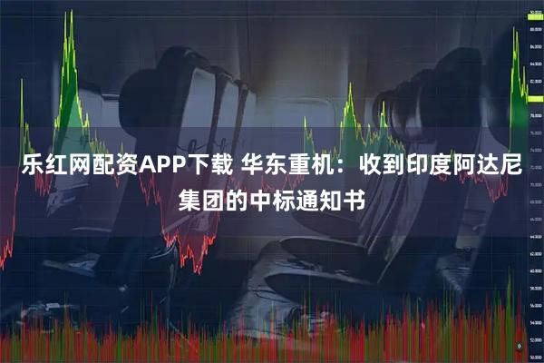 乐红网配资APP下载 华东重机：收到印度阿达尼集团的中标通知书