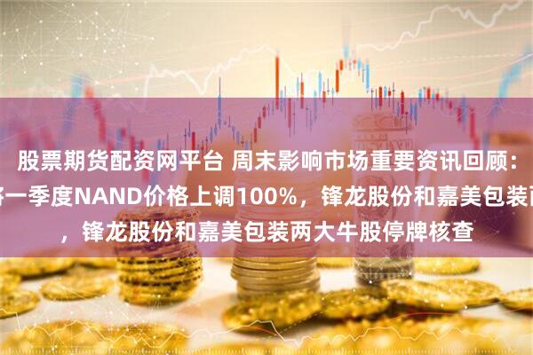 股票期货配资网平台 周末影响市场重要资讯回顾：报道称三星电子将一季度NAND价格上调100%，锋龙股份和嘉美包装两大牛股停牌核查
