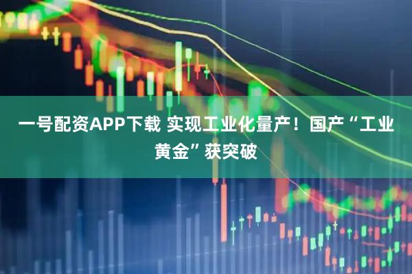 一号配资APP下载 实现工业化量产！国产“工业黄金”获突破