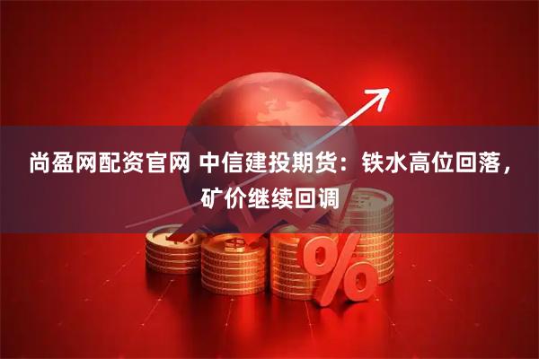 尚盈网配资官网 中信建投期货：铁水高位回落，矿价继续回调