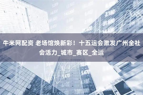 牛米网配资 老场馆焕新彩！十五运会激发广州全社会活力_城市_赛区_全运