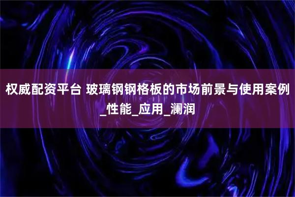 权威配资平台 玻璃钢钢格板的市场前景与使用案例_性能_应用_澜润
