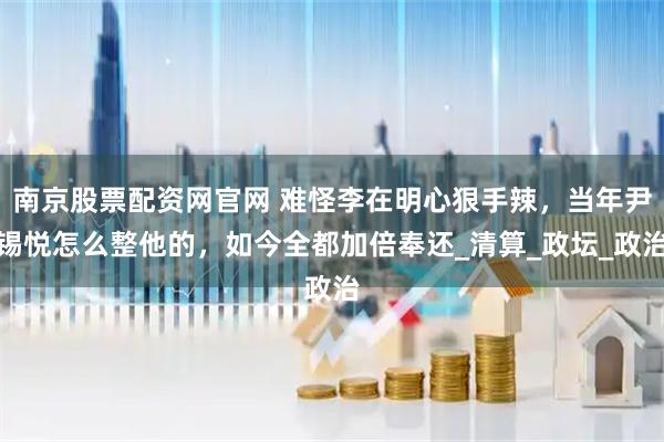 南京股票配资网官网 难怪李在明心狠手辣，当年尹锡悦怎么整他的，如今全都加倍奉还_清算_政坛_政治