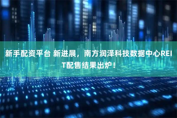 新手配资平台 新进展，南方润泽科技数据中心REIT配售结果出炉！