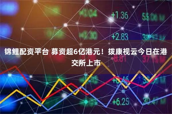 锦鲤配资平台 募资超6亿港元！拨康视云今日在港交所上市